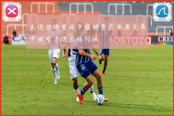 米德尔顿重返华盛顿曾在浓眉交易中被奇才送至独行侠