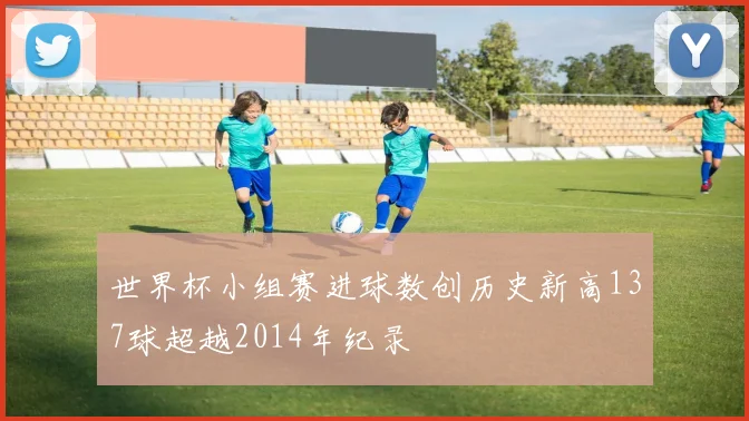 世界杯小组赛进球数创历史新高137球超越2014年纪录