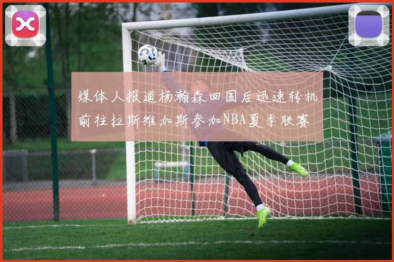 媒体人报道杨瀚森回国后迅速转机前往拉斯维加斯参加NBA夏季联赛
