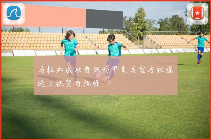 马拉加成功晋级西甲皇马官方社媒送上祝贺与祝福