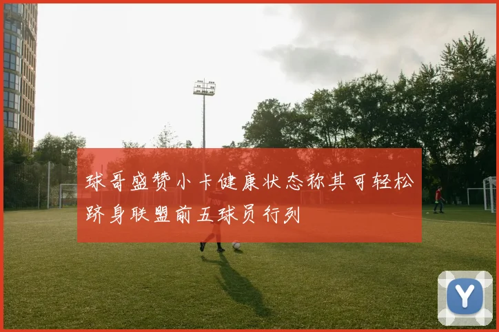 球哥盛赞小卡健康状态称其可轻松跻身联盟前五球员行列