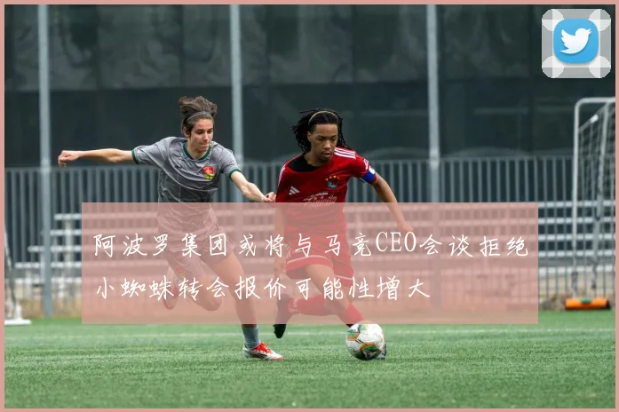 阿波罗集团或将与马竞CEO会谈拒绝小蜘蛛转会报价可能性增大