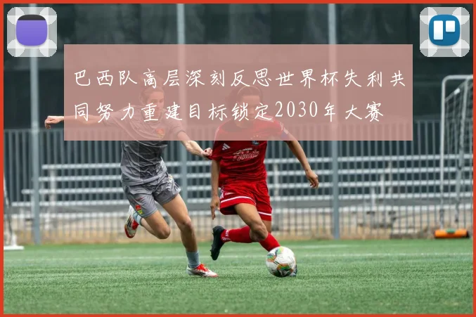 巴西队高层深刻反思世界杯失利共同努力重建目标锁定2030年大赛