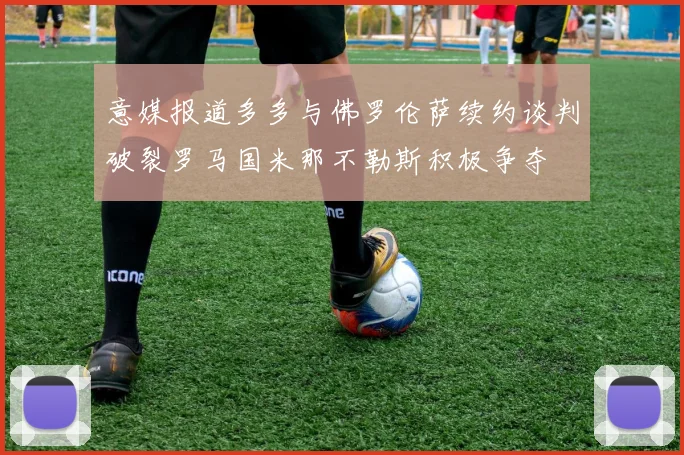 意媒报道多多与佛罗伦萨续约谈判破裂罗马国米那不勒斯积极争夺