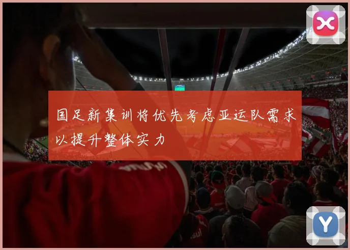 国足新集训将优先考虑亚运队需求以提升整体实力