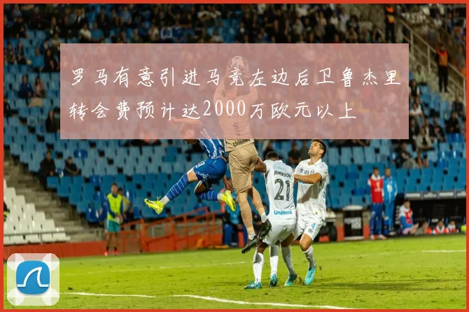 罗马有意引进马竞左边后卫鲁杰里转会费预计达2000万欧元以上