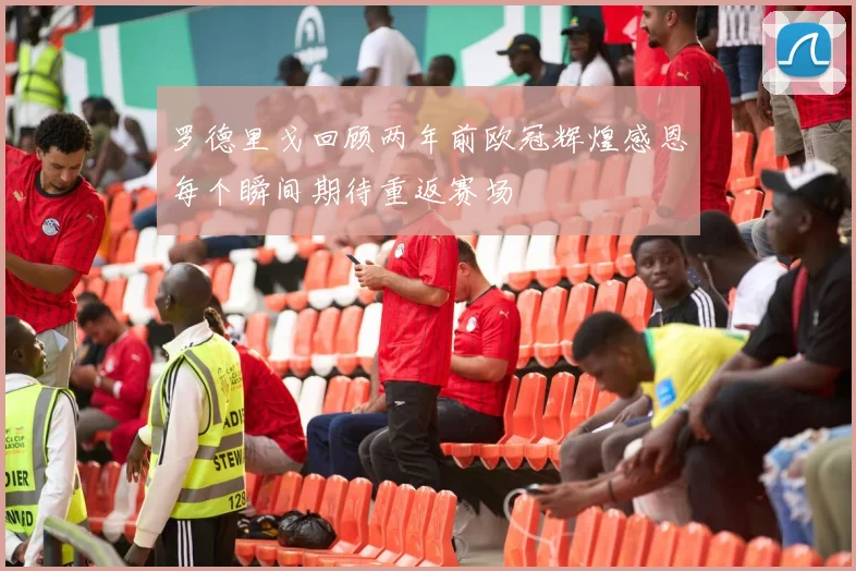 罗德里戈回顾两年前欧冠辉煌感恩每个瞬间期待重返赛场