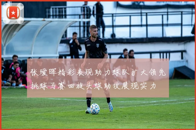张瑷晖精彩表现助力球队扩大领先挑球马赛回旋头球助攻展现实力