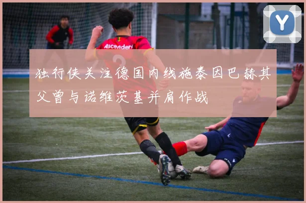 独行侠关注德国内线施泰因巴赫其父曾与诺维茨基并肩作战