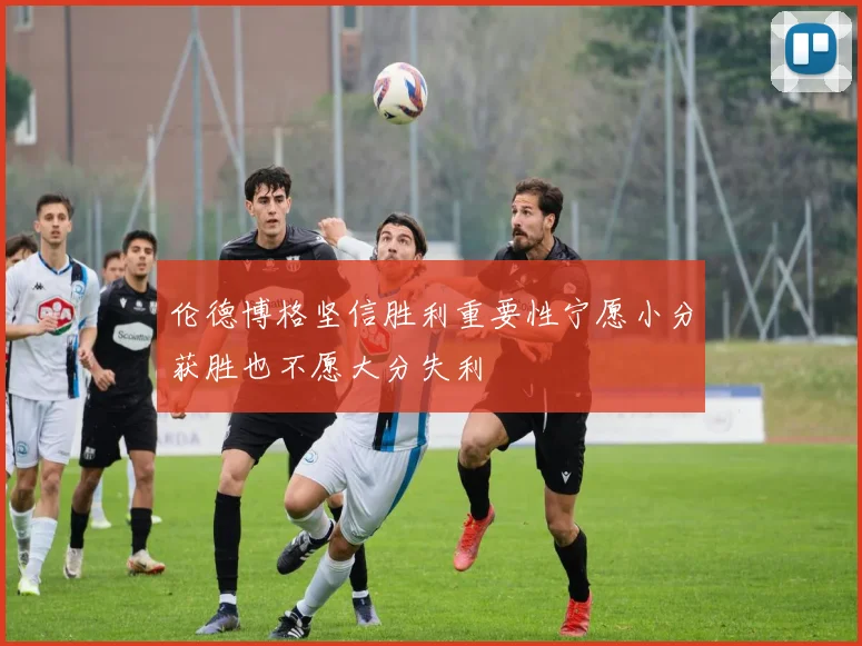 伦德博格坚信胜利重要性宁愿小分获胜也不愿大分失利