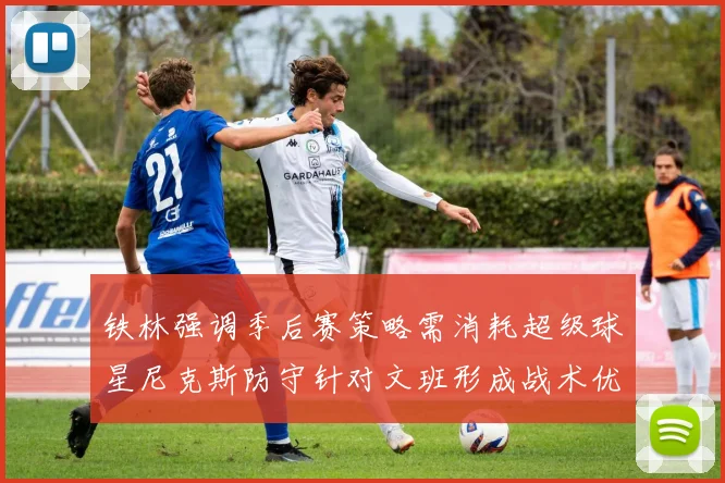 铁林强调季后赛策略需消耗超级球星尼克斯防守针对文班形成战术优势