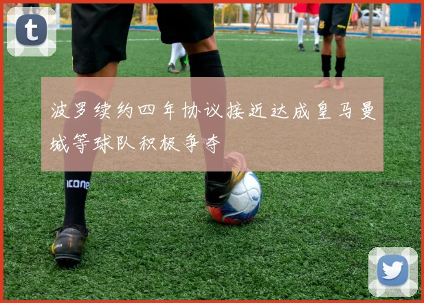波罗续约四年协议接近达成皇马曼城等球队积极争夺