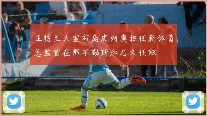 亚特兰大宣布庞皮利奥担任新体育总监曾在那不勒斯和尤文任职