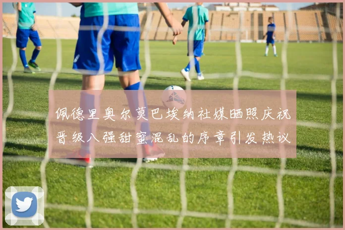 佩德里奥尔莫巴埃纳社媒晒照庆祝晋级八强甜蜜混乱的序章引发热议