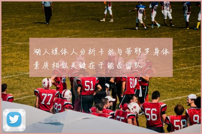 湖人媒体人分析卡尔与蒂耶罗身体素质相似关键在于能否留队