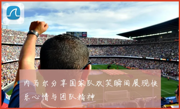 内马尔分享国家队欢笑瞬间展现快乐心情与团队精神