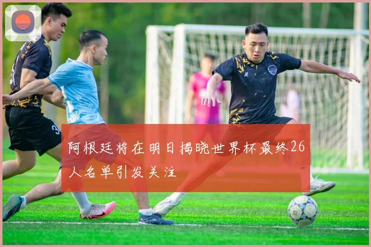 阿根廷将在明日揭晓世界杯最终26人名单引发关注