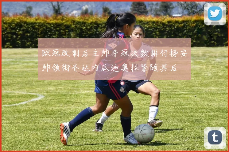 欧冠改制后主帅夺冠次数排行榜安帅领衔齐达内瓜迪奥拉紧随其后