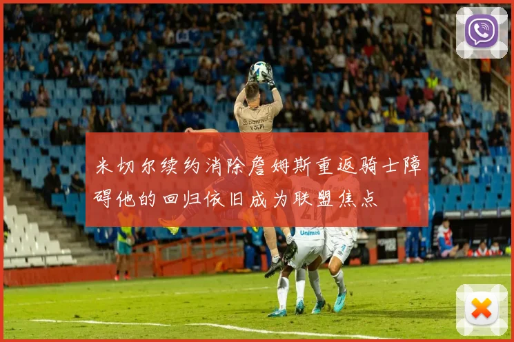 米切尔续约消除詹姆斯重返骑士障碍他的回归依旧成为联盟焦点